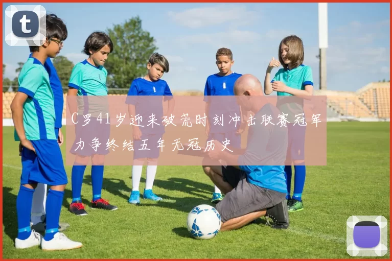 C罗41岁迎来破荒时刻冲击联赛冠军力争终结五年无冠历史