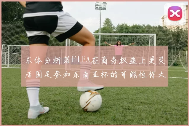 东体分析若FIFA在商务权益上更灵活国足参加东南亚杯的可能性将大增