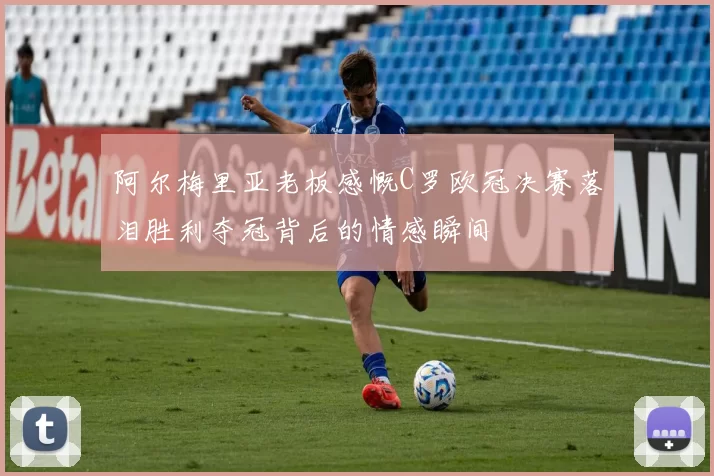 阿尔梅里亚老板感慨C罗欧冠决赛落泪胜利夺冠背后的情感瞬间
