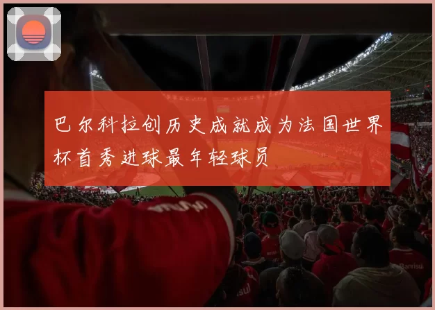 巴尔科拉创历史成就成为法国世界杯首秀进球最年轻球员