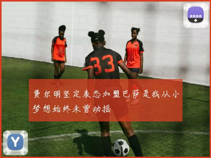 费尔明坚定表态加盟巴萨是我从小梦想始终未曾动摇
