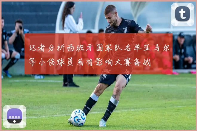记者分析西班牙国家队名单亚马尔等小伤球员或将影响大赛备战