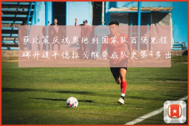 萨比策庆祝奥地利国家队百场里程碑并追平德拉戈维奇成队史第4多出场者