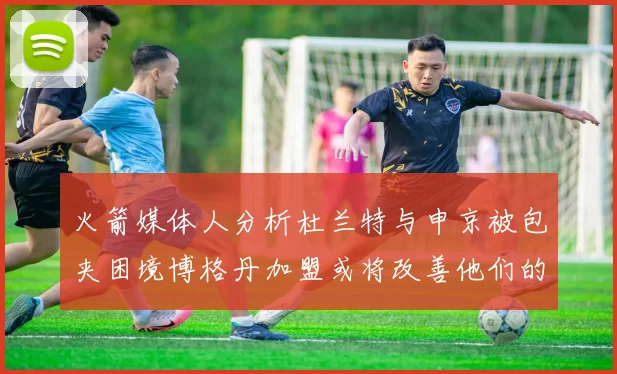 火箭媒体人分析杜兰特与申京被包夹困境博格丹加盟或将改善他们的进攻空间