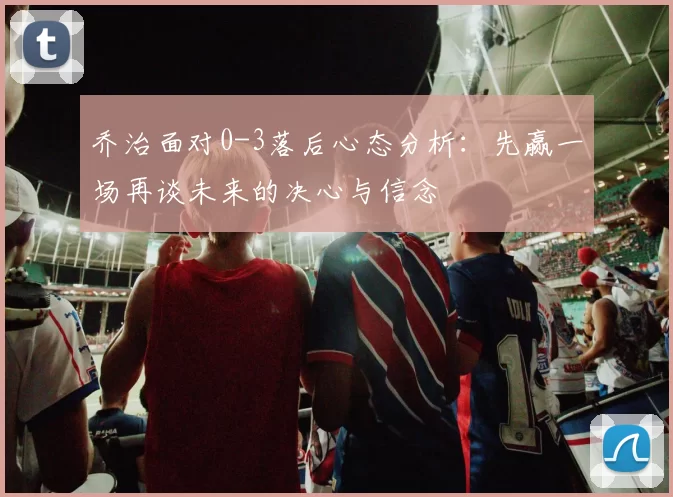 乔治面对0-3落后心态分析：先赢一场再谈未来的决心与信念