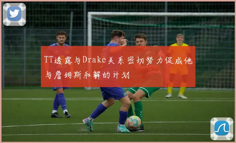 TT透露与Drake关系密切努力促成他与詹姆斯和解的计划