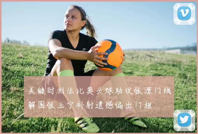 关键时刻法比奥头球助攻张源门线解围张玉宁补射遗憾偏出门框