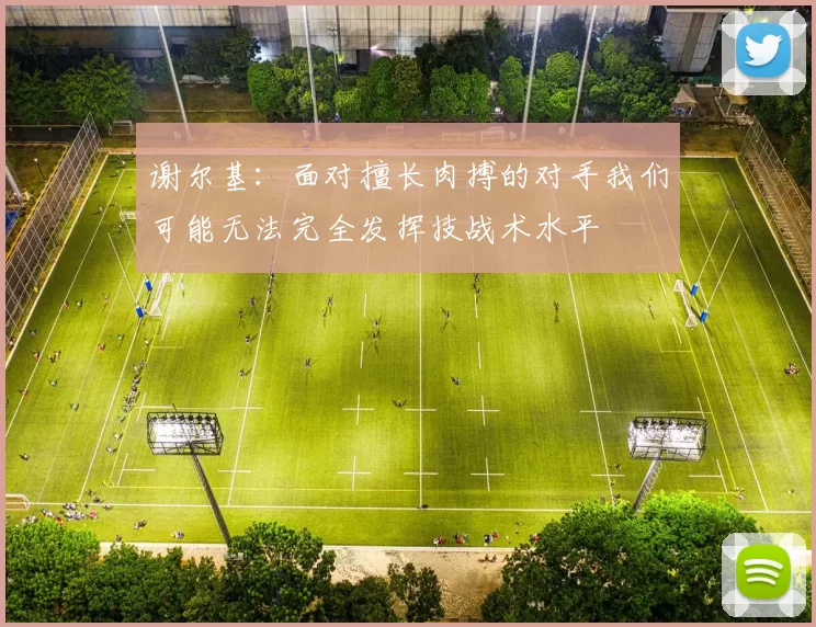 谢尔基：面对擅长肉搏的对手我们可能无法完全发挥技战术水平