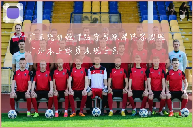 广东凭借强悍防守与深厚阵容战胜广州本土球员表现出色