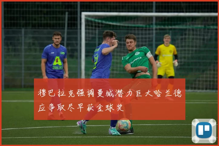 穆巴拉克强调曼城潜力巨大哈兰德应争取尽早获金球奖