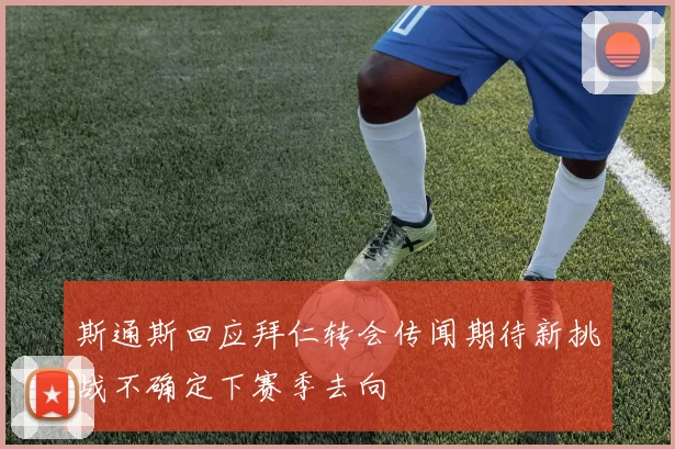 斯通斯回应拜仁转会传闻期待新挑战不确定下赛季去向